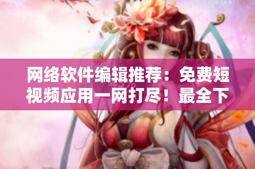 网络软件编辑推荐：免费短视频应用一网打尽！最全下载指南