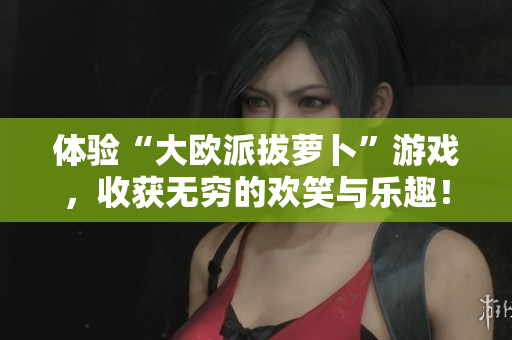 体验“大欧派拔萝卜”游戏，收获无穷的欢笑与乐趣！