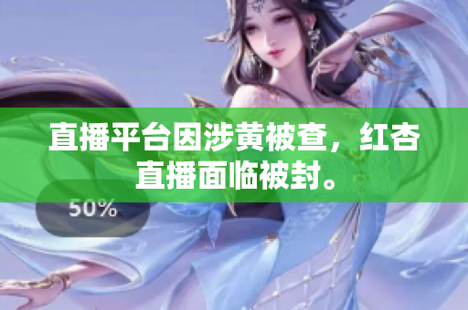 直播平台因涉黄被查，红杏直播面临被封。
