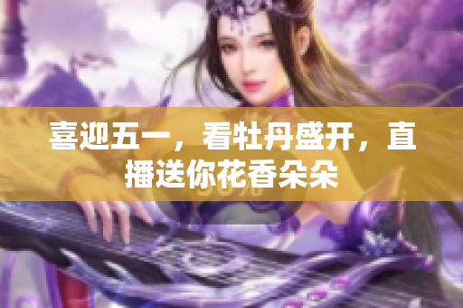 喜迎五一，看牡丹盛开，直播送你花香朵朵