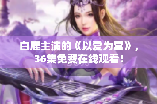 白鹿主演的《以爱为营》，36集免费在线观看！