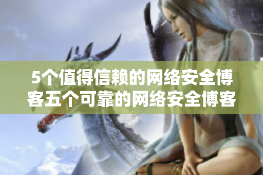 5个值得信赖的网络安全博客五个可靠的网络安全博客推荐