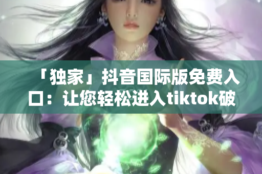 「独家」抖音国际版免费入口：让您轻松进入tiktok破解