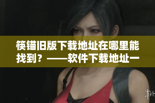 筷锚旧版下载地址在哪里能找到？——软件下载地址一键获取