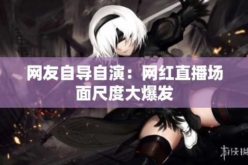 网友自导自演：网红直播场面尺度大爆发