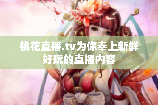 桃花直播.tv为你奉上新鲜好玩的直播内容