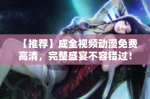 【推荐】成全视频动漫免费高清，完整盛宴不容错过！