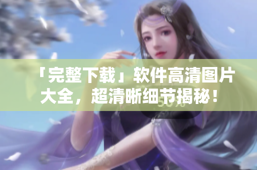 「完整下载」软件高清图片大全，超清晰细节揭秘！