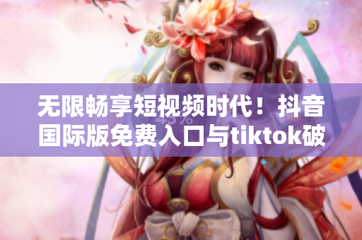 无限畅享短视频时代！抖音国际版免费入口与tiktok破解揭秘