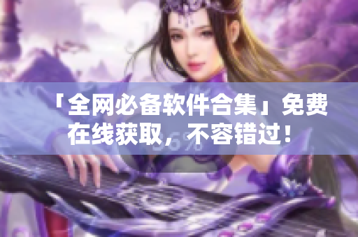 「全网必备软件合集」免费在线获取，不容错过！