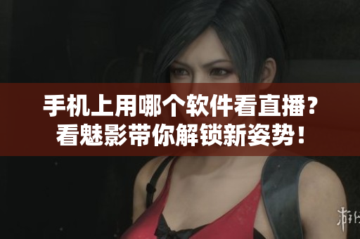 手机上用哪个软件看直播？看魅影带你解锁新姿势！