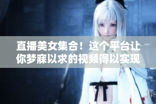 直播美女集合！这个平台让你梦寐以求的视频得以实现！
