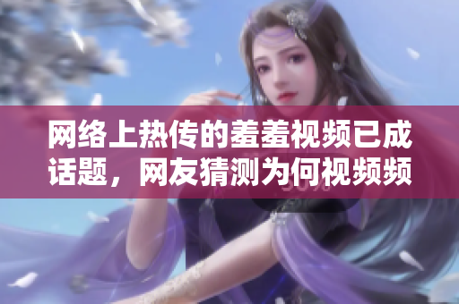 网络上热传的羞羞视频已成话题，网友猜测为何视频频繁被删除