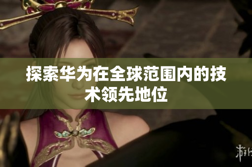 探索华为在全球范围内的技术领先地位