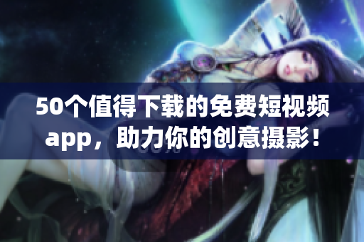50个值得下载的免费短视频app，助力你的创意摄影！