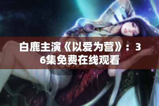 白鹿主演《以爱为营》：36集免费在线观看