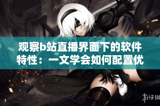 观察b站直播界面下的软件特性：一文学会如何配置优化直播软件