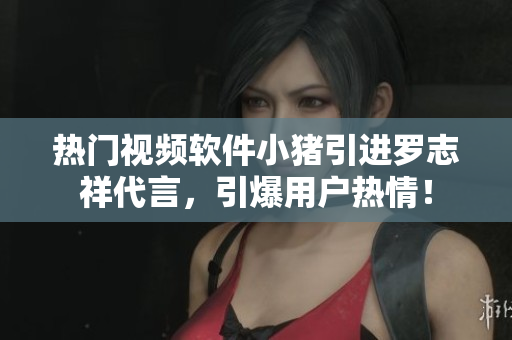 热门视频软件小猪引进罗志祥代言，引爆用户热情！
