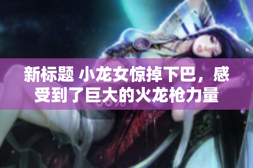 新标题 小龙女惊掉下巴，感受到了巨大的火龙枪力量
