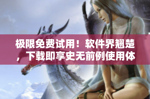 极限免费试用！软件界翘楚，下载即享史无前例使用体验