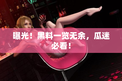 曝光！黑料一览无余，瓜迷必看！