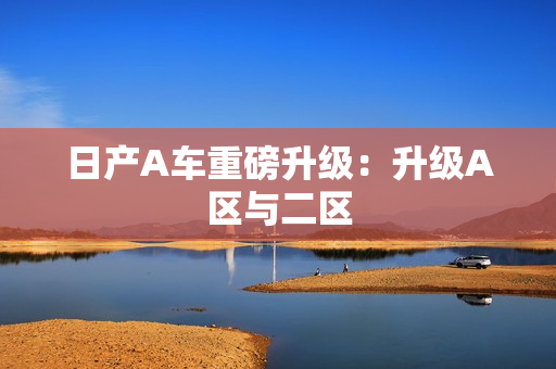 日产A车重磅升级：升级A区与二区