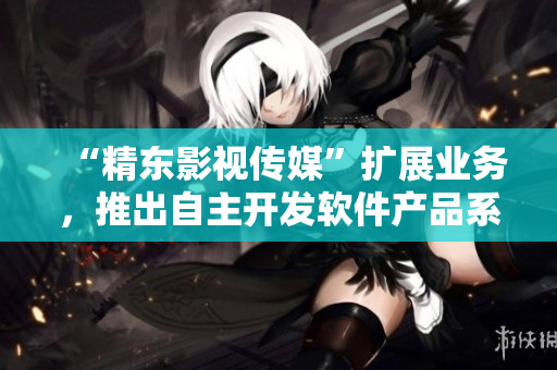 “精东影视传媒”扩展业务，推出自主开发软件产品系列