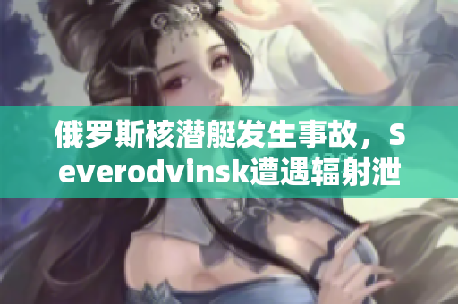 俄罗斯核潜艇发生事故，Severodvinsk遭遇辐射泄漏