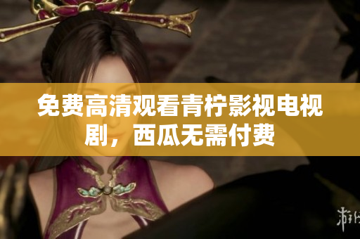 免费高清观看青柠影视电视剧，西瓜无需付费