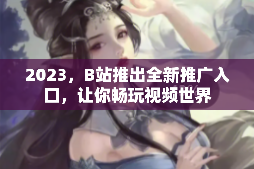 2023，B站推出全新推广入口，让你畅玩视频世界