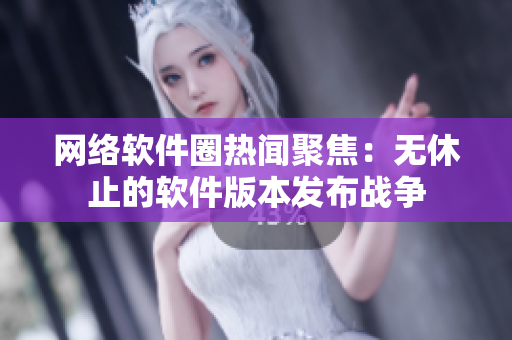 网络软件圈热闻聚焦：无休止的软件版本发布战争