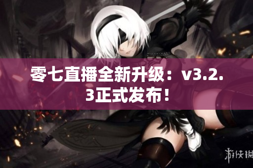 零七直播全新升级：v3.2.3正式发布！