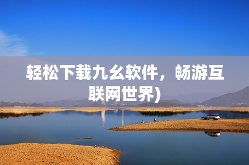 轻松下载九幺软件，畅游互联网世界)