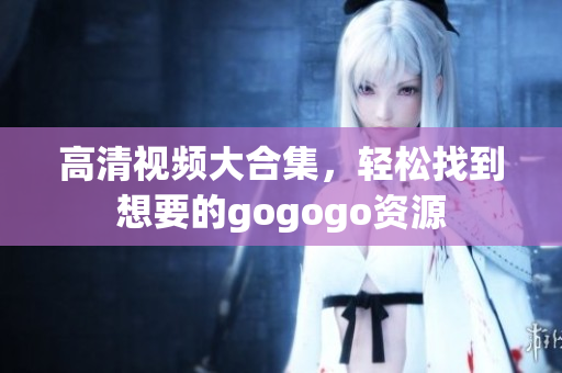 高清视频大合集，轻松找到想要的gogogo资源