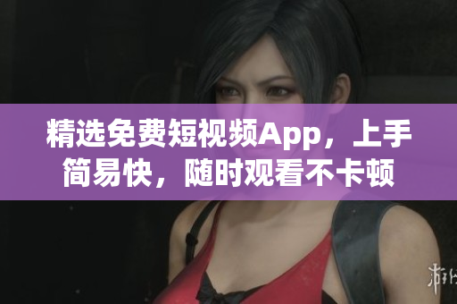 精选免费短视频App，上手简易快，随时观看不卡顿