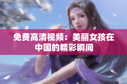 免费高清视频：美丽女孩在中国的精彩瞬间