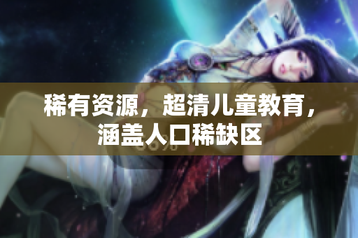稀有资源，超清儿童教育，涵盖人口稀缺区