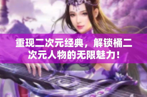 重现二次元经典，解锁桶二次元人物的无限魅力！