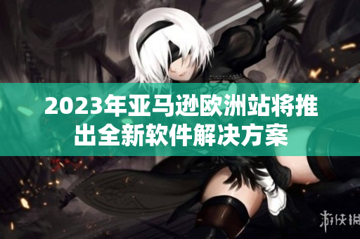 2023年亚马逊欧洲站将推出全新软件解决方案