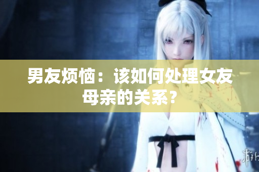 男友烦恼：该如何处理女友母亲的关系？