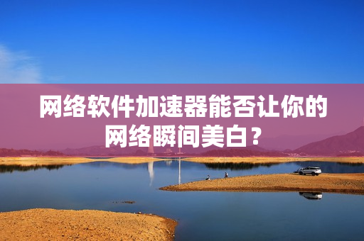 网络软件加速器能否让你的网络瞬间美白？