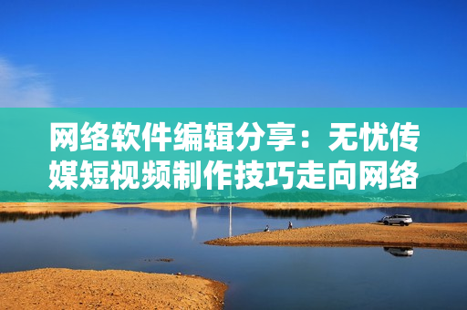 网络软件编辑分享：无忧传媒短视频制作技巧走向网络时代