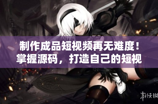 制作成品短视频再无难度！掌握源码，打造自己的短视频应用！