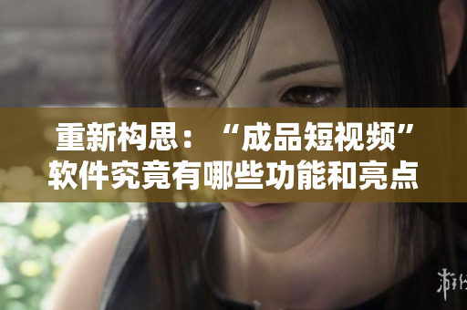 重新构思：“成品短视频”软件究竟有哪些功能和亮点？——一个全面解读！