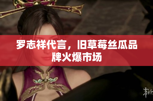 罗志祥代言，旧草莓丝瓜品牌火爆市场