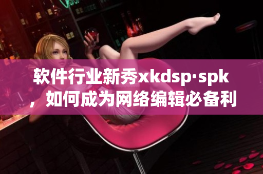 软件行业新秀xkdsp·spk，如何成为网络编辑必备利器(1)