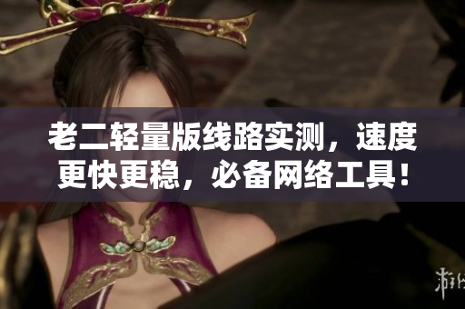 老二轻量版线路实测，速度更快更稳，必备网络工具！