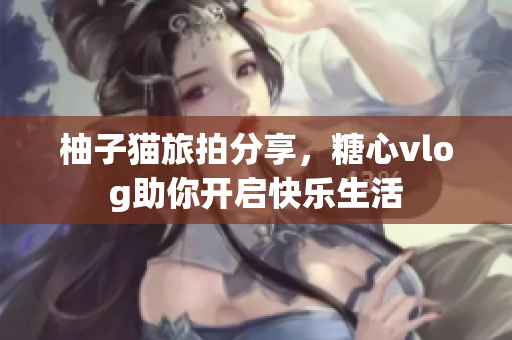 柚子猫旅拍分享，糖心vlog助你开启快乐生活