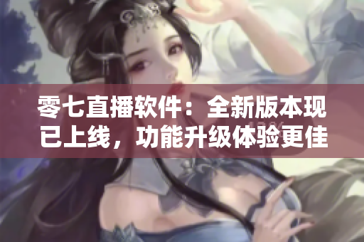 零七直播软件：全新版本现已上线，功能升级体验更佳