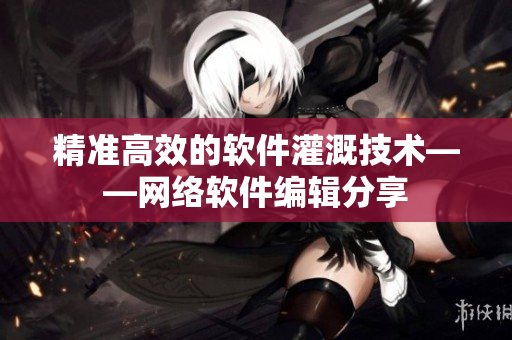 精准高效的软件灌溉技术——网络软件编辑分享